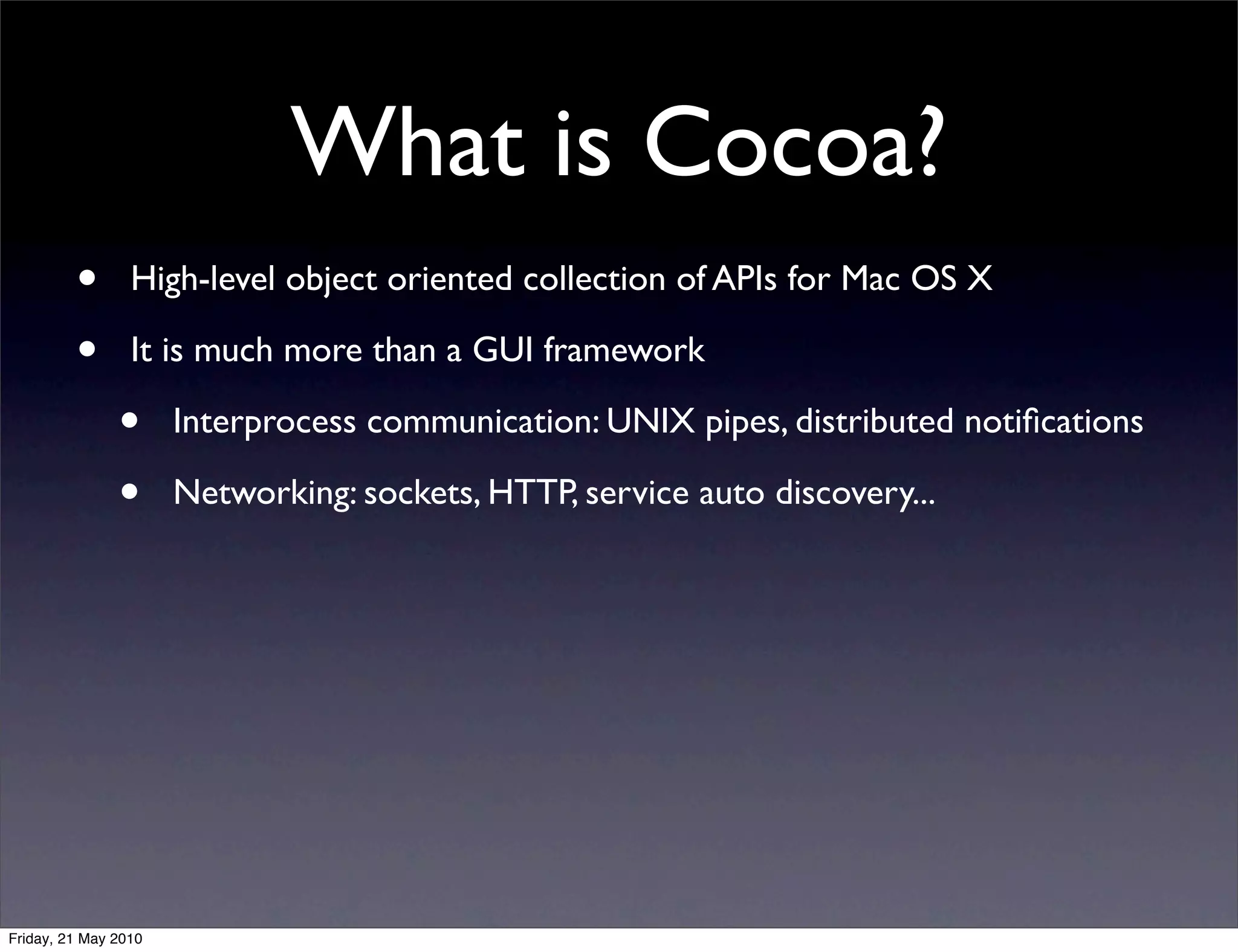 What is Cocoa?
         •       High-level object oriented collection of APIs for Mac OS X

         •       It is much more than a GUI framework

               •      Interprocess communication: UNIX pipes, distributed notiﬁcations

               •      Networking: sockets, HTTP, service auto discovery...




Friday, 21 May 2010
 