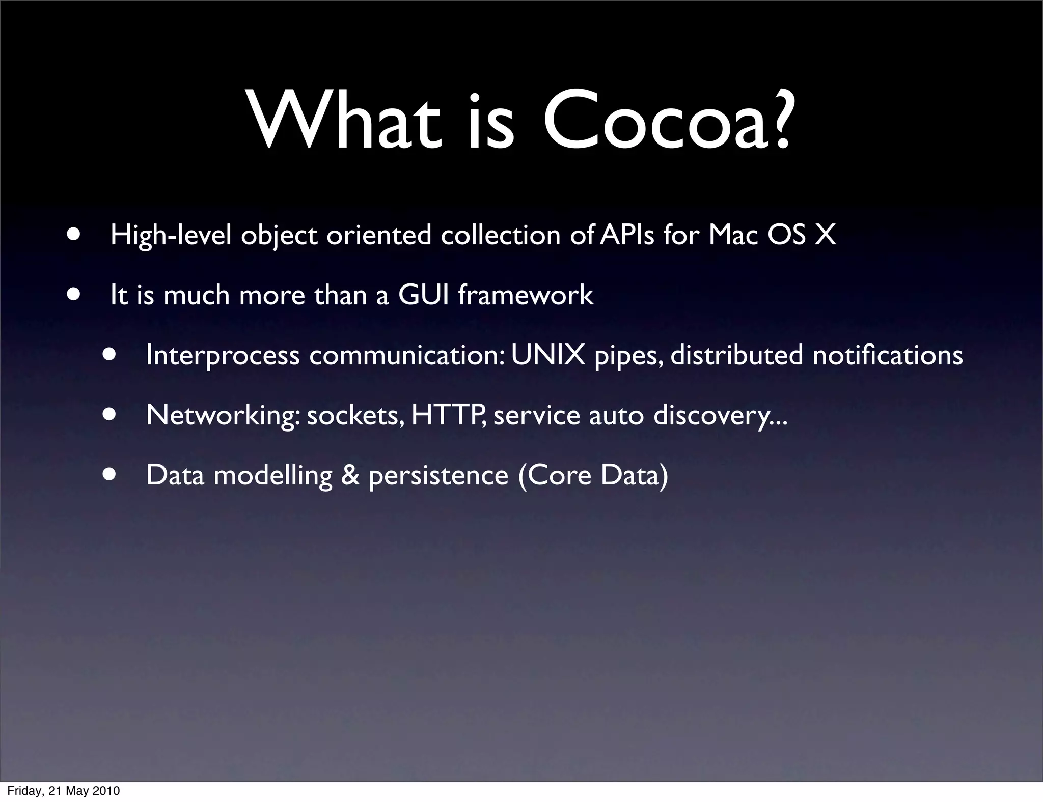 What is Cocoa?
         •       High-level object oriented collection of APIs for Mac OS X

         •       It is much more than a GUI framework

               •      Interprocess communication: UNIX pipes, distributed notiﬁcations

               •      Networking: sockets, HTTP, service auto discovery...

               •      Data modelling & persistence (Core Data)




Friday, 21 May 2010
 
