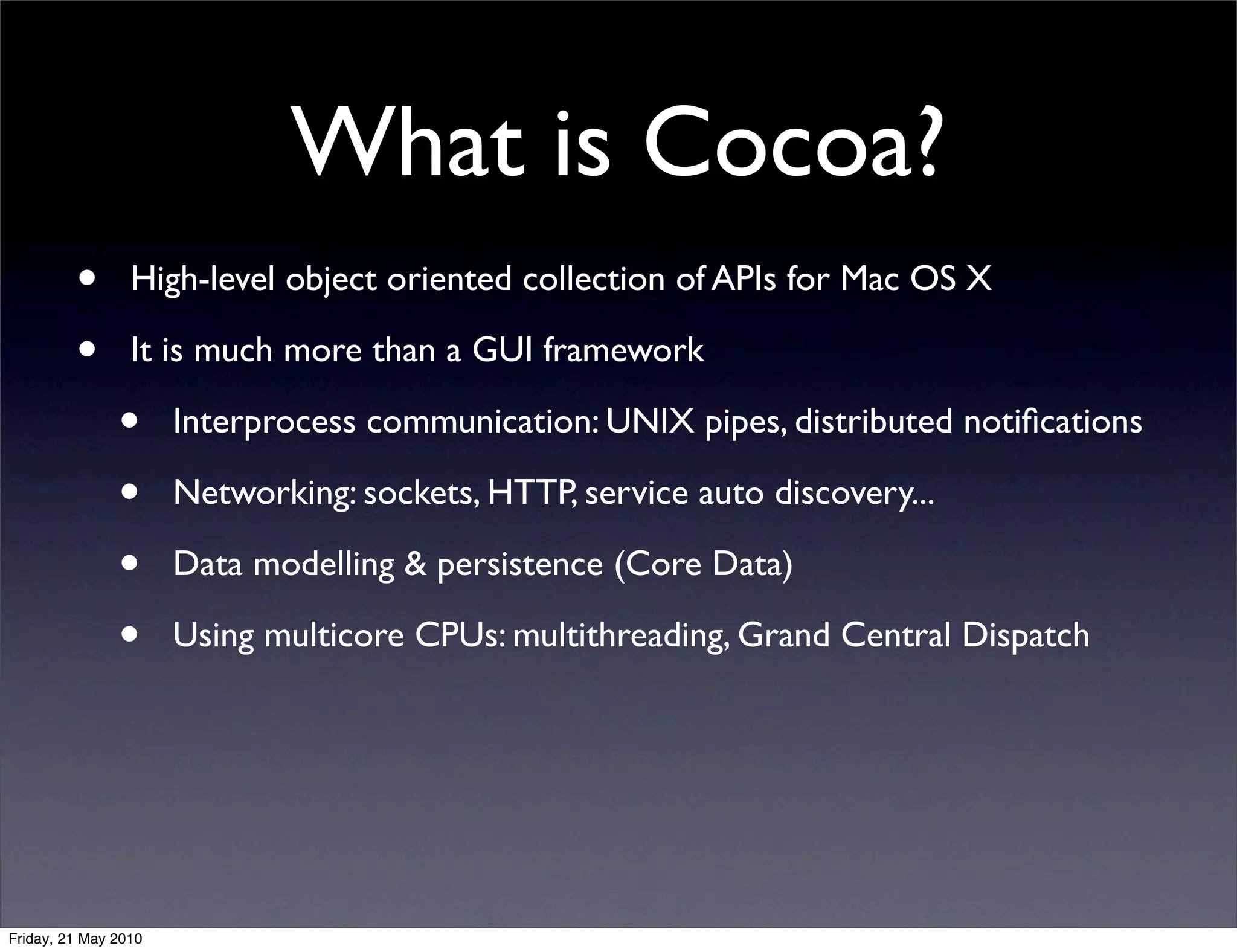What is Cocoa?
         •       High-level object oriented collection of APIs for Mac OS X

         •       It is much more than a GUI framework

               •      Interprocess communication: UNIX pipes, distributed notiﬁcations

               •      Networking: sockets, HTTP, service auto discovery...

               •      Data modelling & persistence (Core Data)

               •      Using multicore CPUs: multithreading, Grand Central Dispatch




Friday, 21 May 2010
 