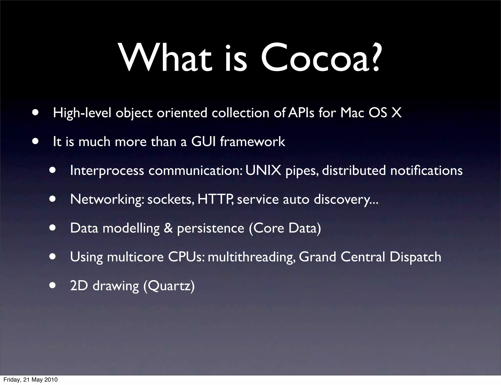 What is Cocoa?
         •       High-level object oriented collection of APIs for Mac OS X

         •       It is much more than a GUI framework

               •      Interprocess communication: UNIX pipes, distributed notiﬁcations

               •      Networking: sockets, HTTP, service auto discovery...

               •      Data modelling & persistence (Core Data)

               •      Using multicore CPUs: multithreading, Grand Central Dispatch

               •      2D drawing (Quartz)




Friday, 21 May 2010
 