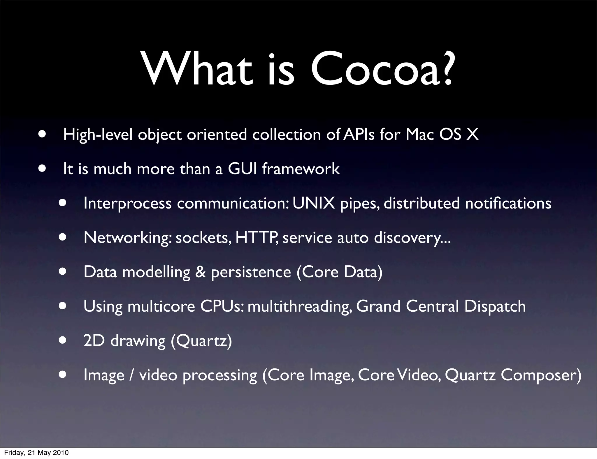 What is Cocoa?
         •       High-level object oriented collection of APIs for Mac OS X

         •       It is much more than a GUI framework

               •      Interprocess communication: UNIX pipes, distributed notiﬁcations

               •      Networking: sockets, HTTP, service auto discovery...

               •      Data modelling & persistence (Core Data)

               •      Using multicore CPUs: multithreading, Grand Central Dispatch

               •      2D drawing (Quartz)

               •      Image / video processing (Core Image, Core Video, Quartz Composer)



Friday, 21 May 2010
 