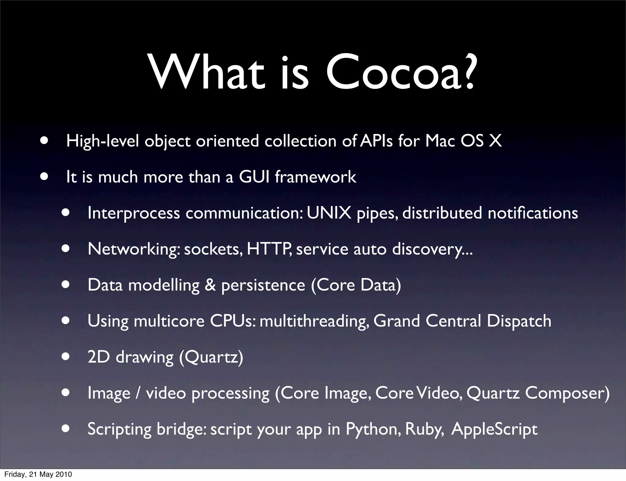 What is Cocoa?
         •       High-level object oriented collection of APIs for Mac OS X

         •       It is much more than a GUI framework

               •      Interprocess communication: UNIX pipes, distributed notiﬁcations

               •      Networking: sockets, HTTP, service auto discovery...

               •      Data modelling & persistence (Core Data)

               •      Using multicore CPUs: multithreading, Grand Central Dispatch

               •      2D drawing (Quartz)

               •      Image / video processing (Core Image, Core Video, Quartz Composer)

               •      Scripting bridge: script your app in Python, Ruby, AppleScript

Friday, 21 May 2010
 