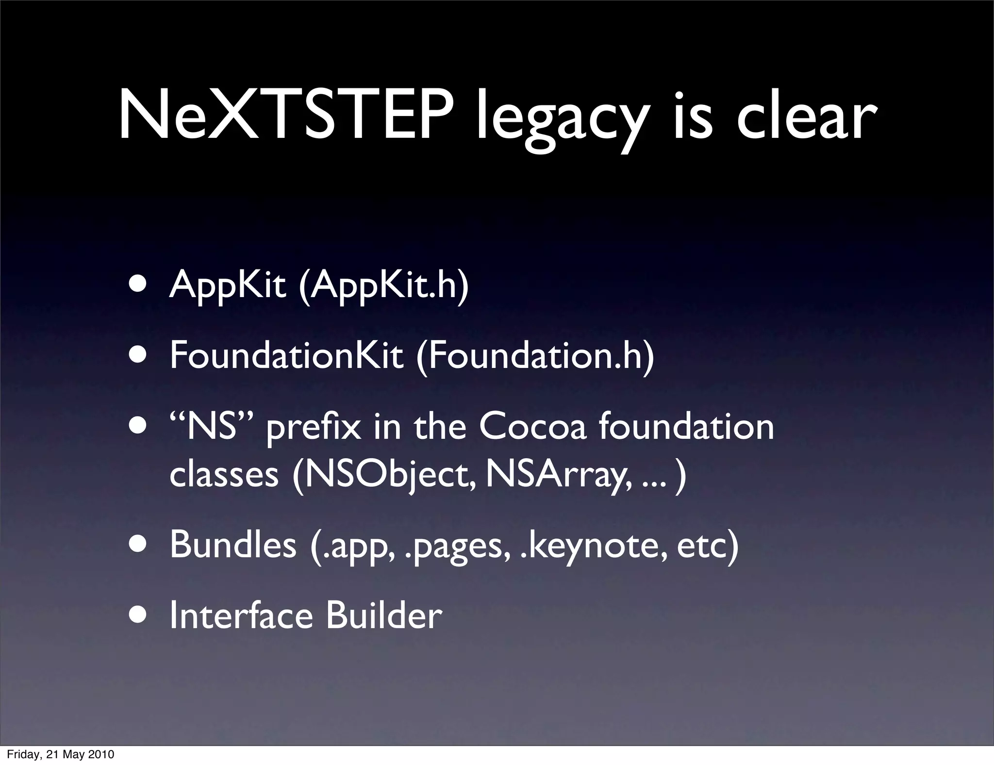 NeXTSTEP legacy is clear

                      • AppKit (AppKit.h)
                      • FoundationKit (Foundation.h)
                      • “NS” preﬁx in the Cocoa foundation
                        classes (NSObject, NSArray, ... )
                      • Bundles (.app, .pages, .keynote, etc)
                      • Interface Builder
Friday, 21 May 2010
 