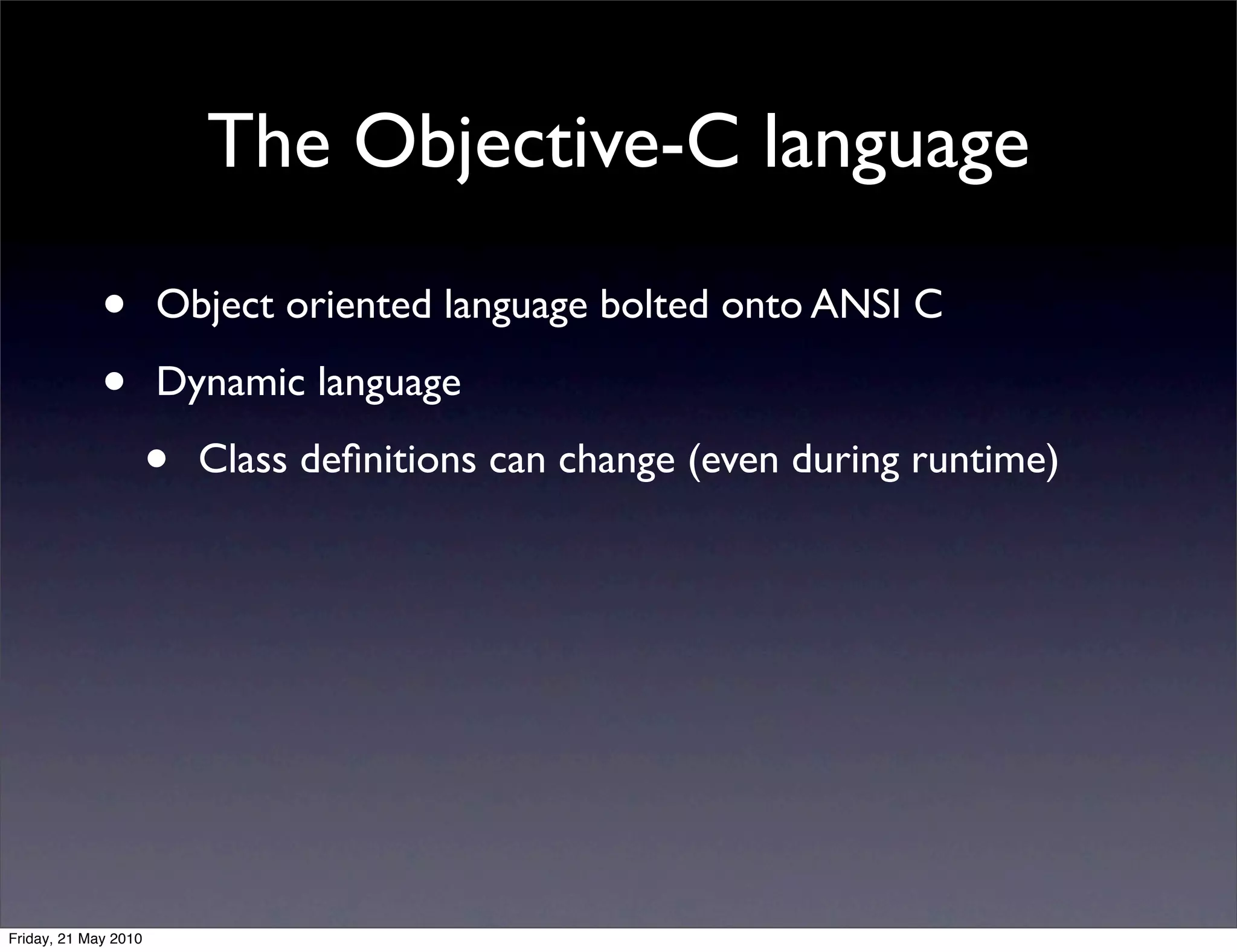 The Objective-C language

             •        Object oriented language bolted onto ANSI C

             •        Dynamic language

                      •   Class deﬁnitions can change (even during runtime)




Friday, 21 May 2010
 
