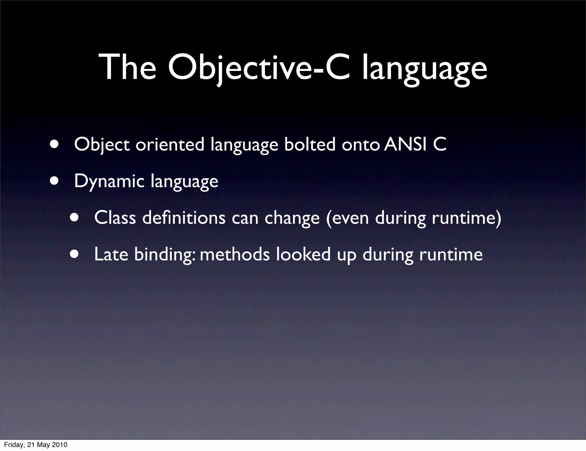 The Objective-C language

             •        Object oriented language bolted onto ANSI C

             •        Dynamic language

                      •   Class deﬁnitions can change (even during runtime)

                      •   Late binding: methods looked up during runtime




Friday, 21 May 2010
 