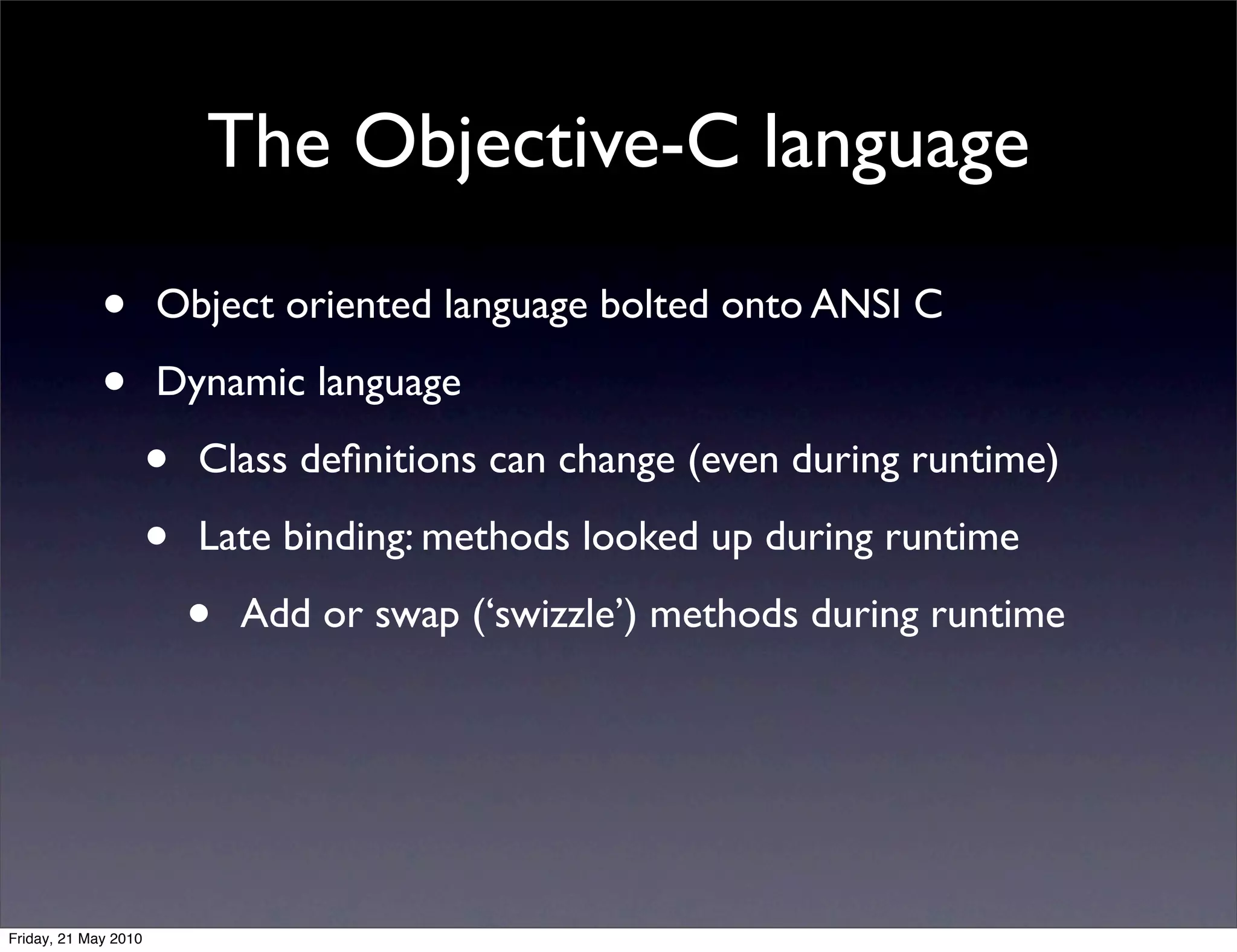 The Objective-C language

             •        Object oriented language bolted onto ANSI C

             •        Dynamic language

                      •   Class deﬁnitions can change (even during runtime)

                      •   Late binding: methods looked up during runtime

                          •   Add or swap (‘swizzle’) methods during runtime




Friday, 21 May 2010
 