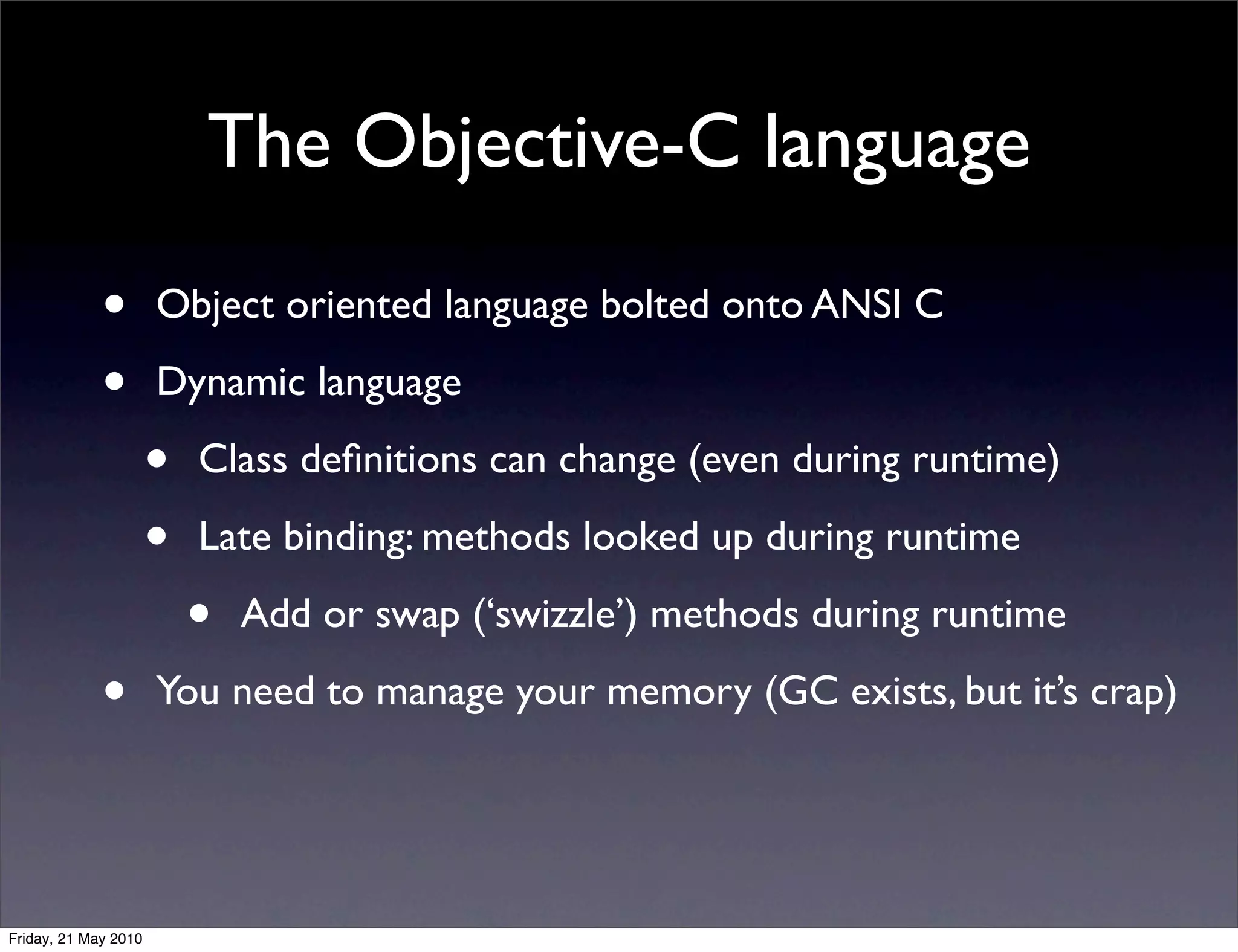 The Objective-C language

             •        Object oriented language bolted onto ANSI C

             •        Dynamic language

                      •   Class deﬁnitions can change (even during runtime)

                      •   Late binding: methods looked up during runtime

                          •   Add or swap (‘swizzle’) methods during runtime

             •        You need to manage your memory (GC exists, but it’s crap)




Friday, 21 May 2010
 
