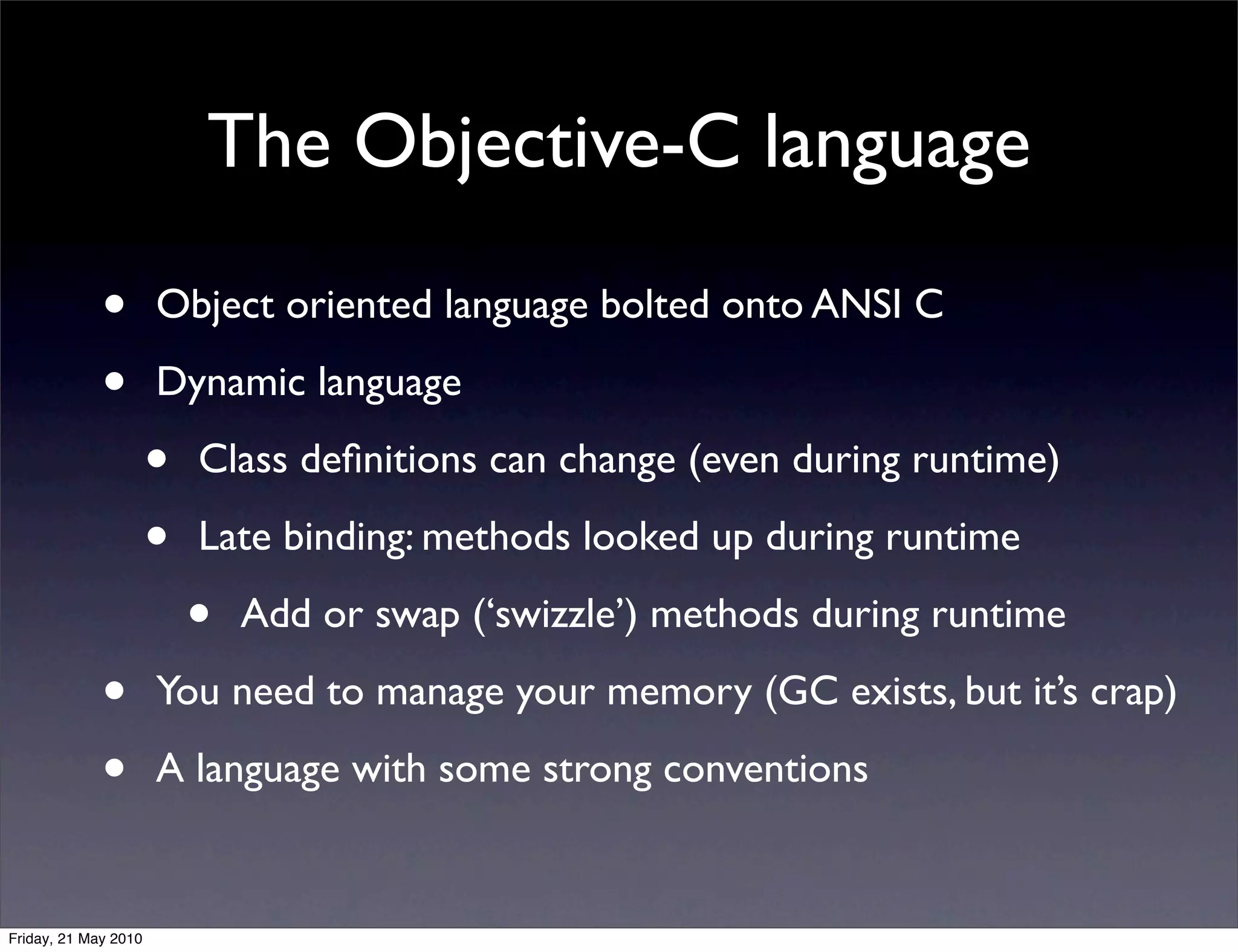 The Objective-C language

             •        Object oriented language bolted onto ANSI C

             •        Dynamic language

                      •   Class deﬁnitions can change (even during runtime)

                      •   Late binding: methods looked up during runtime

                          •   Add or swap (‘swizzle’) methods during runtime

             •        You need to manage your memory (GC exists, but it’s crap)

             •        A language with some strong conventions


Friday, 21 May 2010
 