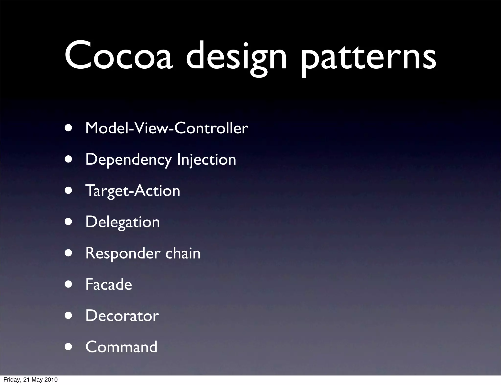 Cocoa design patterns
                      •   Model-View-Controller

                      •   Dependency Injection

                      •   Target-Action

                      •   Delegation

                      •   Responder chain

                      •   Facade

                      •   Decorator

                      •   Command
Friday, 21 May 2010
 