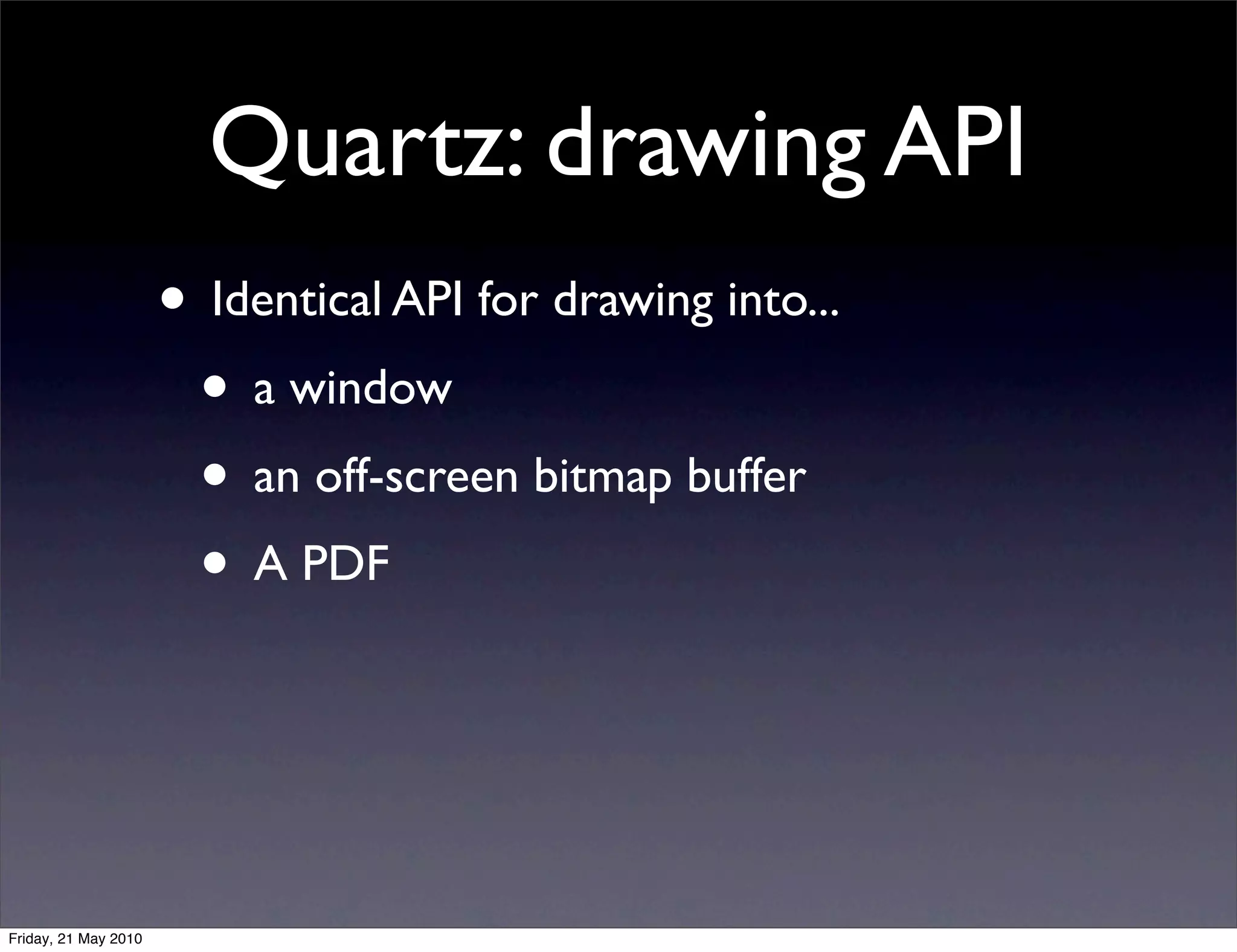Quartz: drawing API
                      • Identical API for drawing into...
                       • a window
                       • an off-screen bitmap buffer
                       • A PDF



Friday, 21 May 2010
 