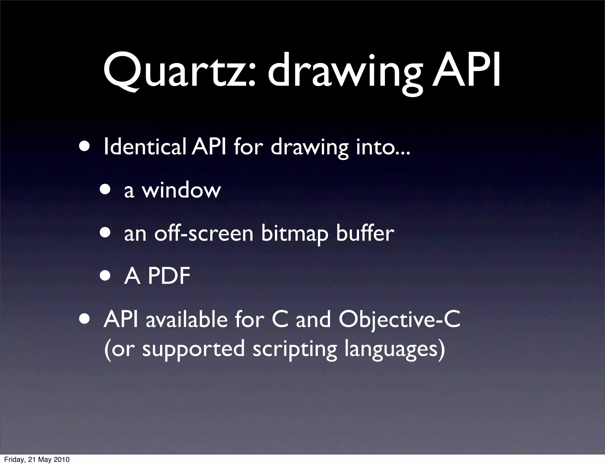 Quartz: drawing API
                      • Identical API for drawing into...
                       • a window
                       • an off-screen bitmap buffer
                       • A PDF
                      • API available for C and Objective-C
                        (or supported scripting languages)



Friday, 21 May 2010
 