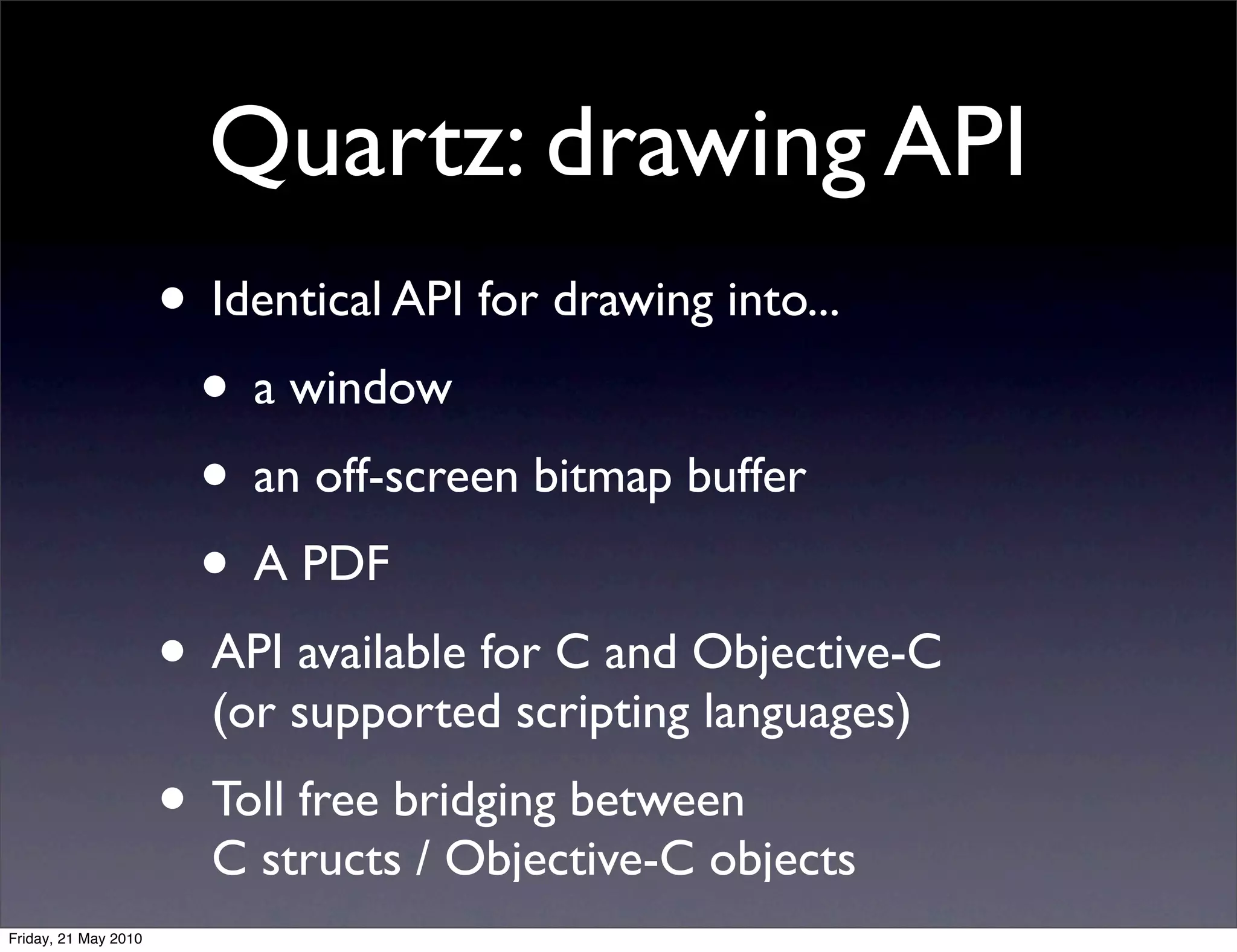 Quartz: drawing API
                      • Identical API for drawing into...
                       • a window
                       • an off-screen bitmap buffer
                       • A PDF
                      • API available for C and Objective-C
                        (or supported scripting languages)
                      • Toll free bridging between
                        C structs / Objective-C objects
Friday, 21 May 2010
 