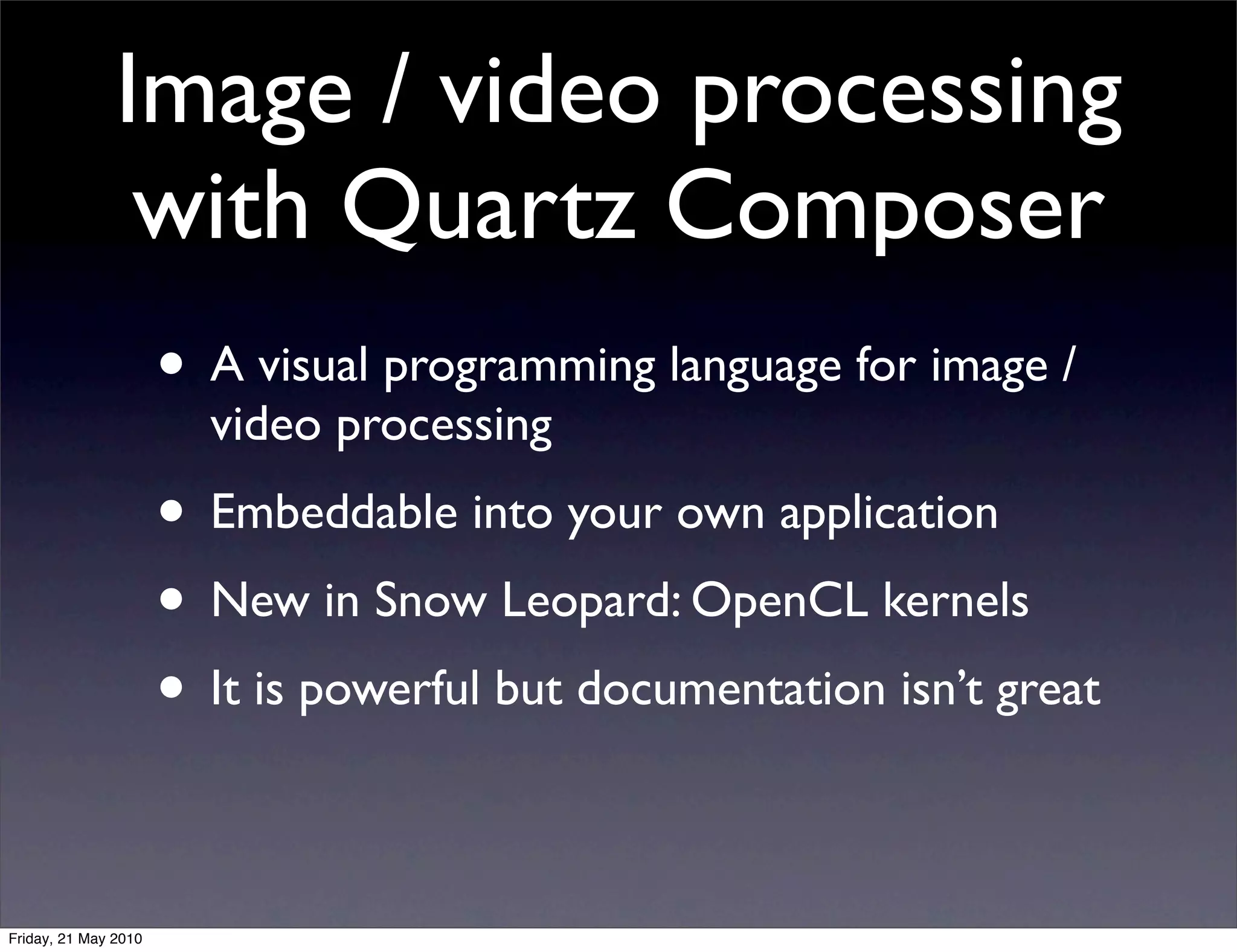 Image / video processing
                with Quartz Composer
                      • A visual programming language for image /
                        video processing
                      • Embeddable into your own application
                      • New in Snow Leopard: OpenCL kernels
                      • It is powerful but documentation isn’t great

Friday, 21 May 2010
 