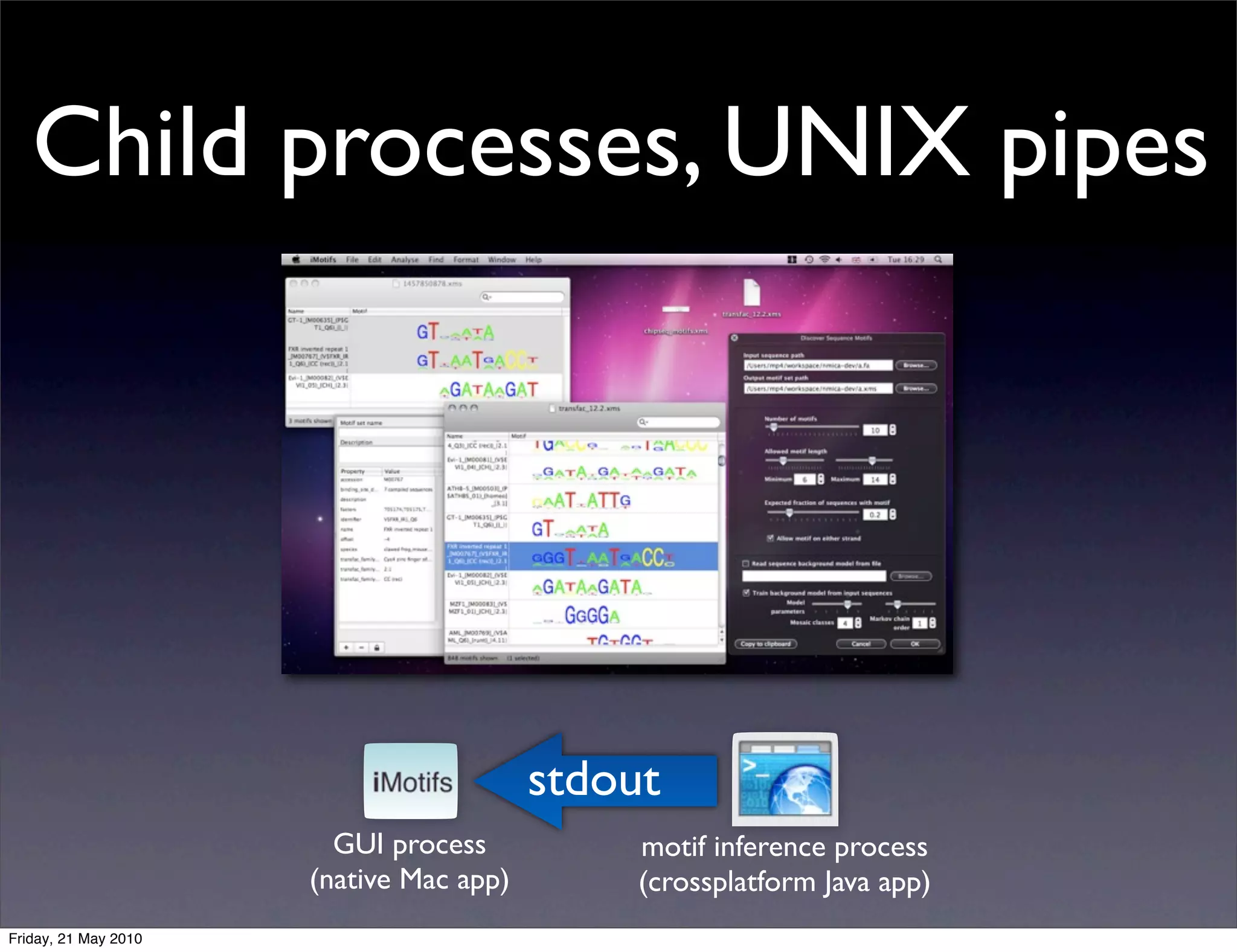Child processes, UNIX pipes




                                         stdout
                        GUI process           motif inference process
                      (native Mac app)        (crossplatform Java app)
Friday, 21 May 2010
 