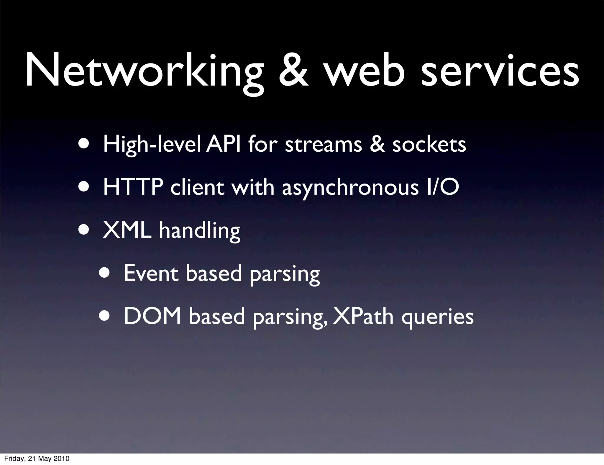 Networking & web services
                      • High-level API for streams & sockets
                      • HTTP client with asynchronous I/O
                      • XML handling
                       • Event based parsing
                       • DOM based parsing, XPath queries


Friday, 21 May 2010
 