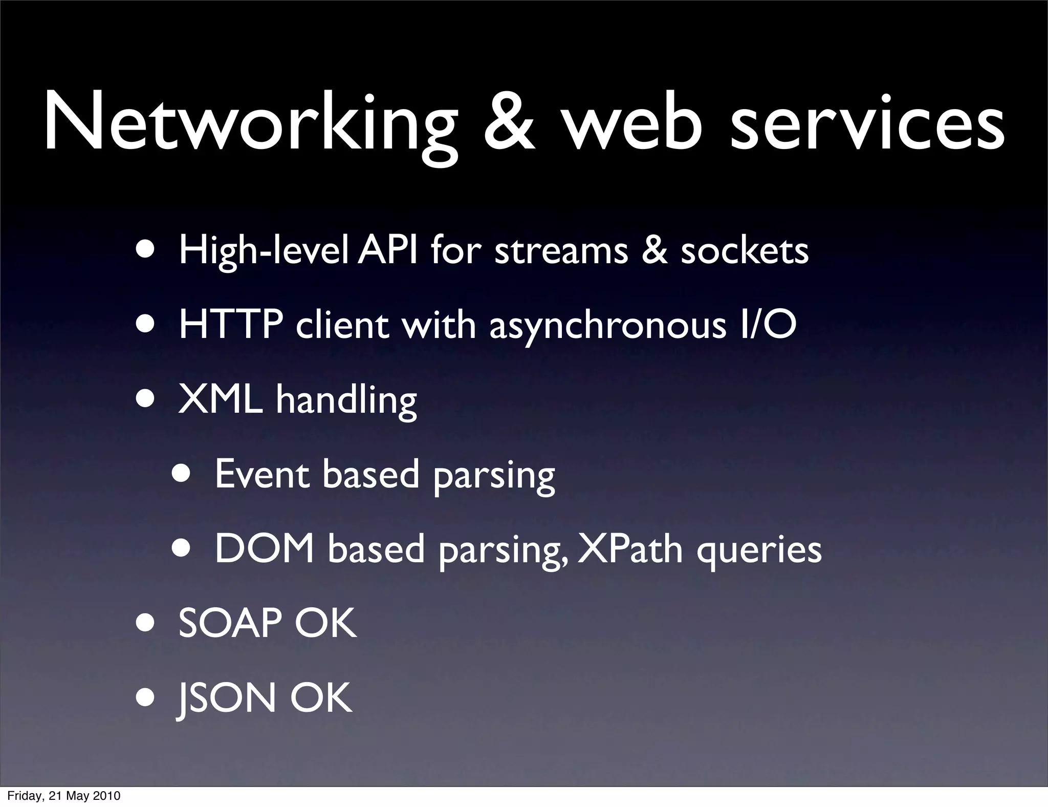 Networking & web services
                      • High-level API for streams & sockets
                      • HTTP client with asynchronous I/O
                      • XML handling
                       • Event based parsing
                       • DOM based parsing, XPath queries
                      • SOAP OK
                      • JSON OK
Friday, 21 May 2010
 