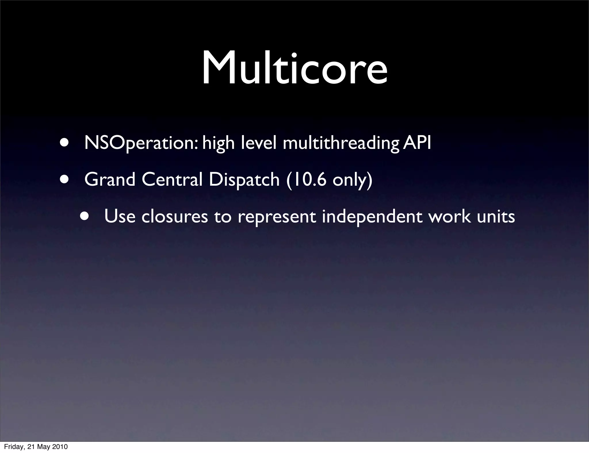 Multicore
                •     NSOperation: high level multithreading API

                •     Grand Central Dispatch (10.6 only)

                      •   Use closures to represent independent work units




Friday, 21 May 2010
 
