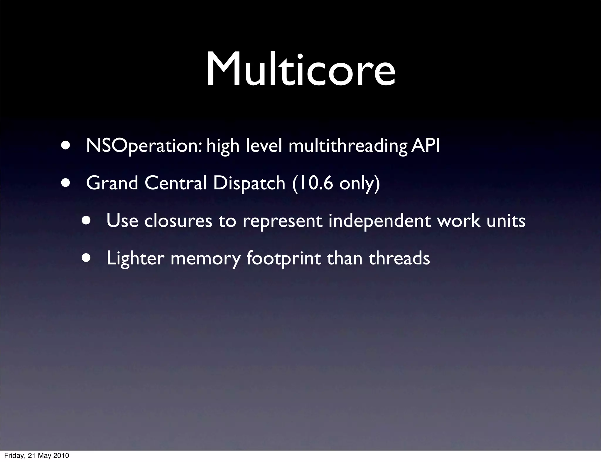 Multicore
                •     NSOperation: high level multithreading API

                •     Grand Central Dispatch (10.6 only)

                      •   Use closures to represent independent work units

                      •   Lighter memory footprint than threads




Friday, 21 May 2010
 
