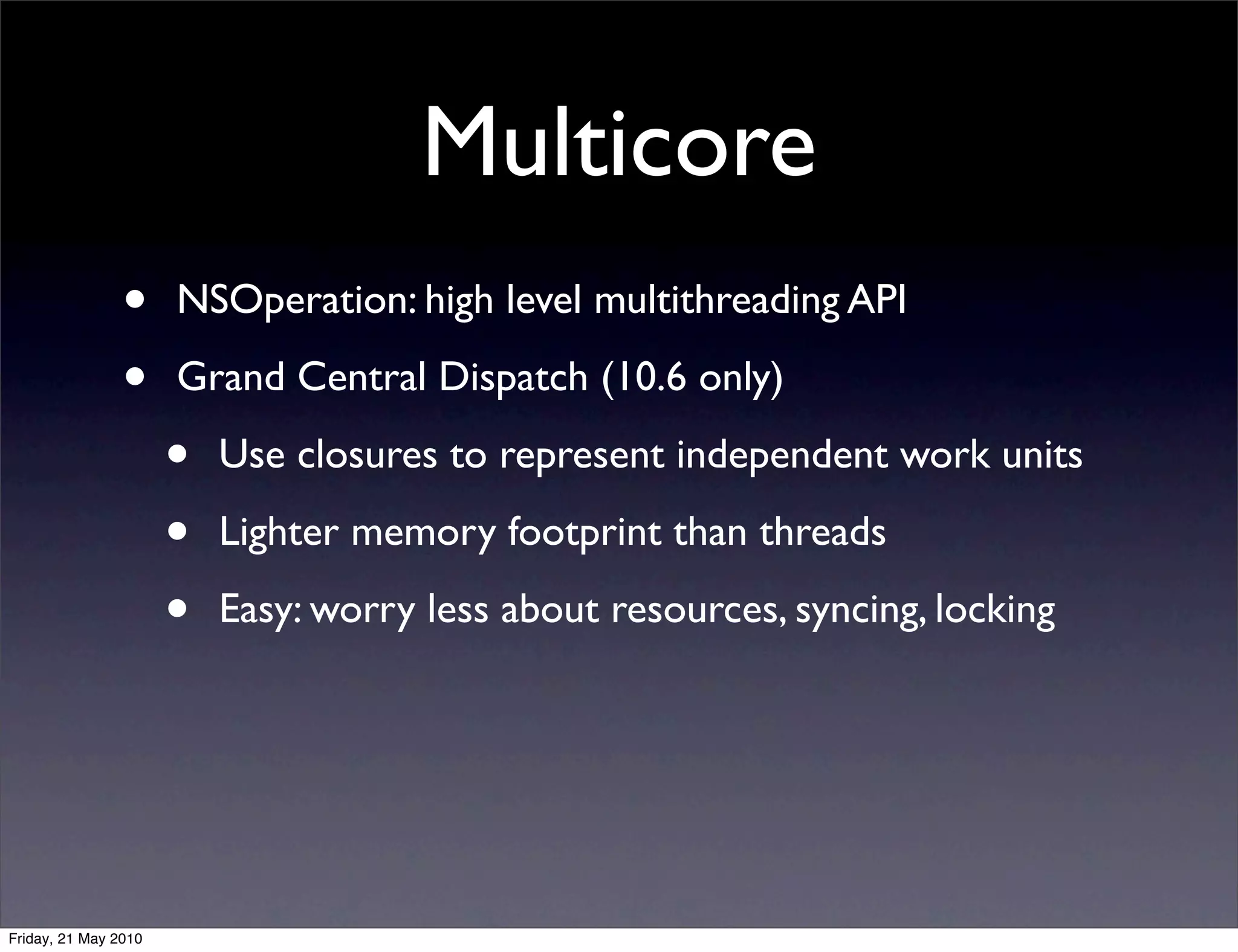 Multicore
                •     NSOperation: high level multithreading API

                •     Grand Central Dispatch (10.6 only)

                      •   Use closures to represent independent work units

                      •   Lighter memory footprint than threads

                      •   Easy: worry less about resources, syncing, locking




Friday, 21 May 2010
 
