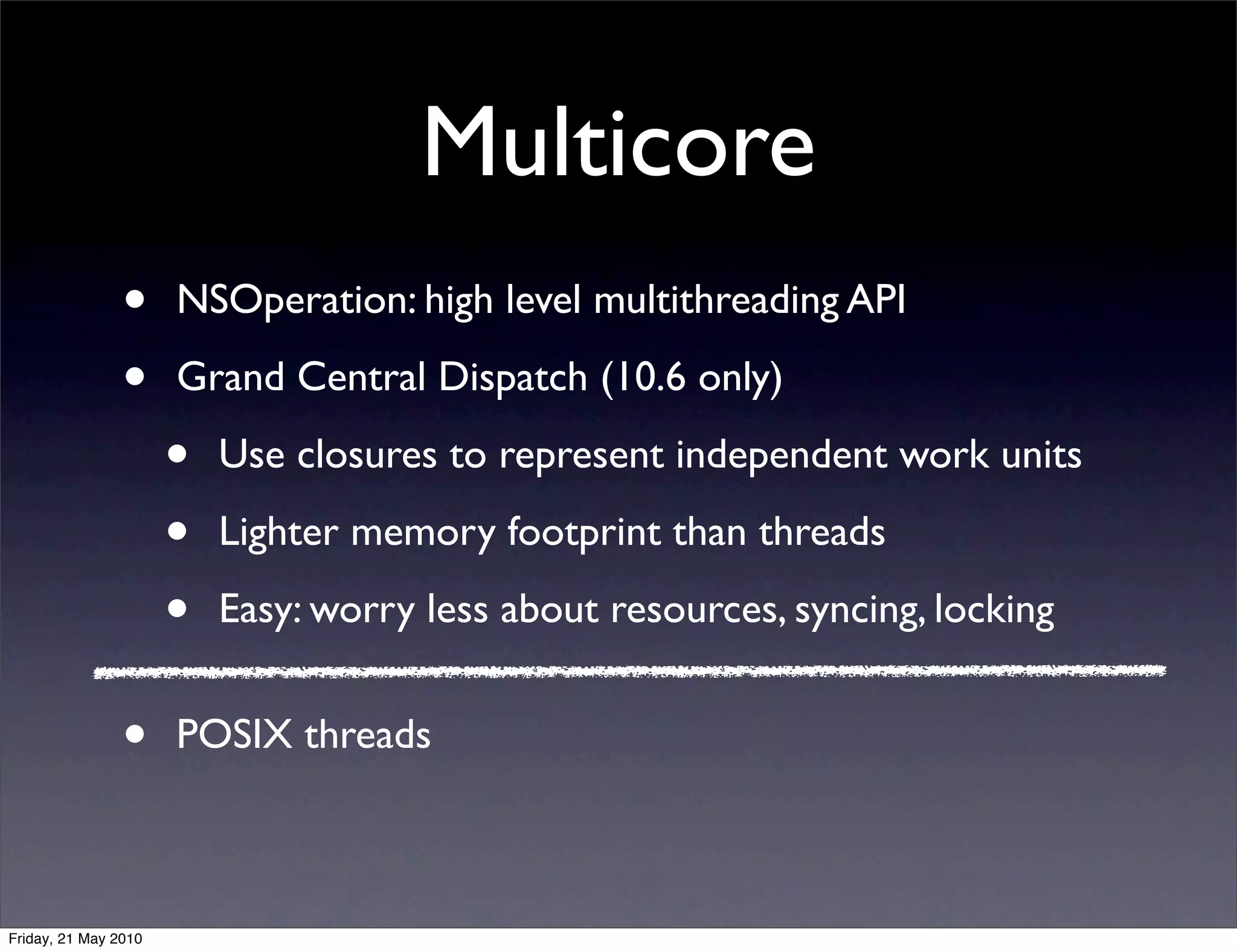 Multicore
                •     NSOperation: high level multithreading API

                •     Grand Central Dispatch (10.6 only)

                      •   Use closures to represent independent work units

                      •   Lighter memory footprint than threads

                      •   Easy: worry less about resources, syncing, locking


                •     POSIX threads



Friday, 21 May 2010
 