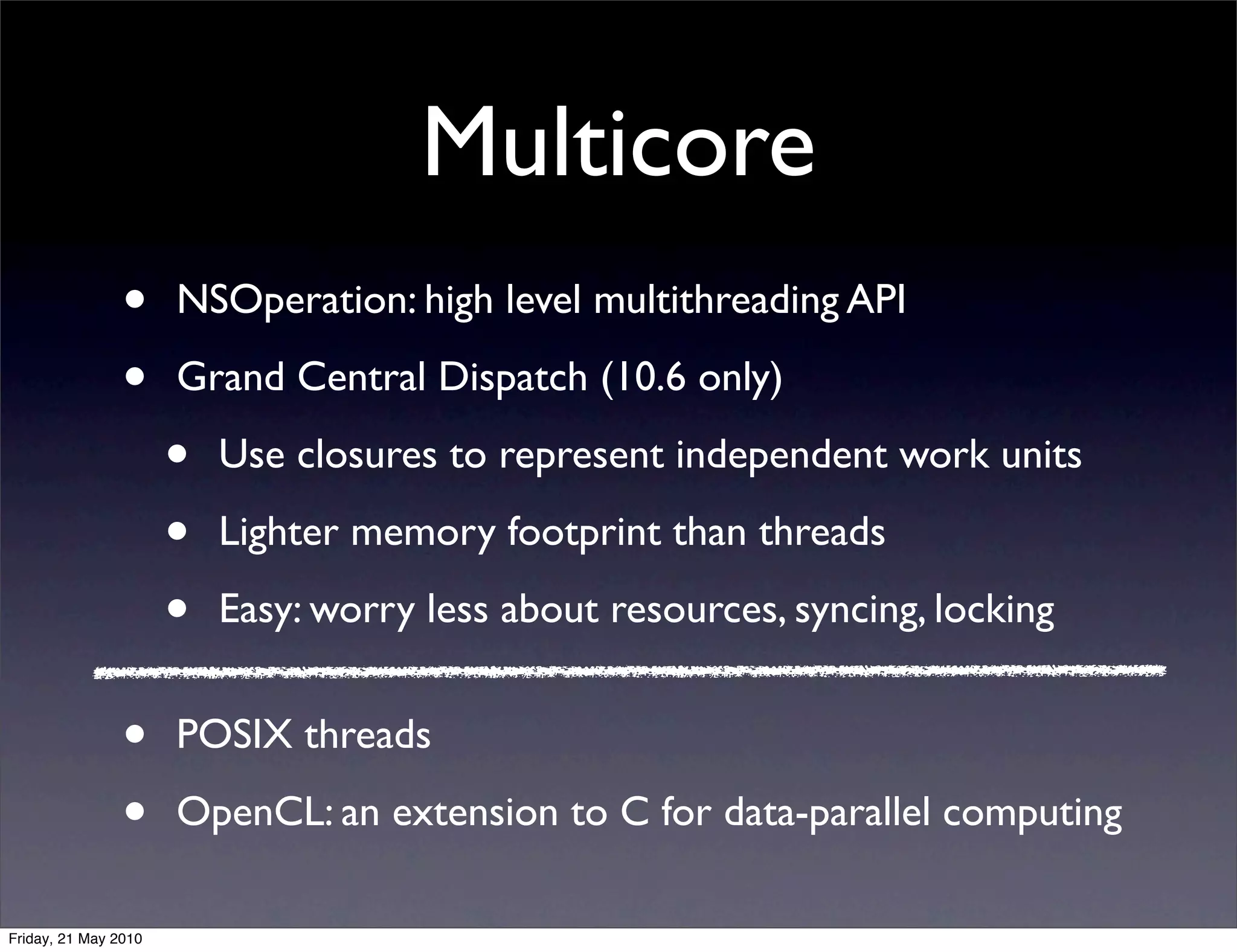 Multicore
                •     NSOperation: high level multithreading API

                •     Grand Central Dispatch (10.6 only)

                      •   Use closures to represent independent work units

                      •   Lighter memory footprint than threads

                      •   Easy: worry less about resources, syncing, locking


                •     POSIX threads

                •     OpenCL: an extension to C for data-parallel computing

Friday, 21 May 2010
 