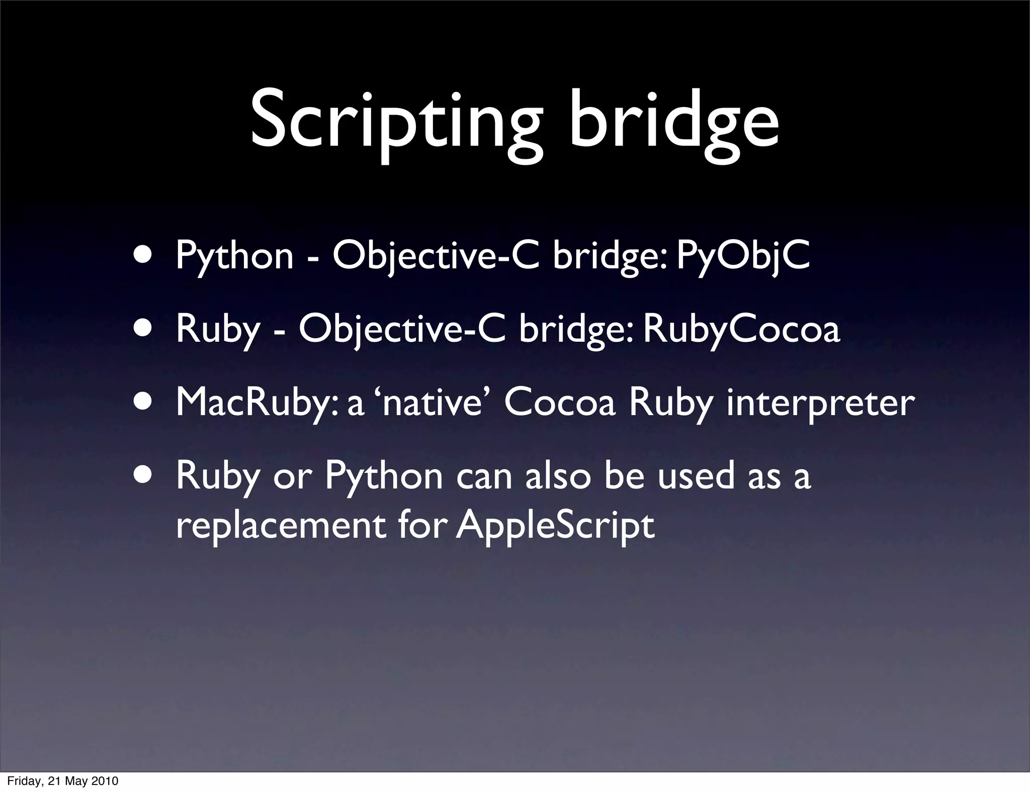 Scripting bridge
                      • Python - Objective-C bridge: PyObjC
                      • Ruby - Objective-C bridge: RubyCocoa
                      • MacRuby: a ‘native’ Cocoa Ruby interpreter
                      • Ruby or Python can also be used as a
                        replacement for AppleScript




Friday, 21 May 2010
 