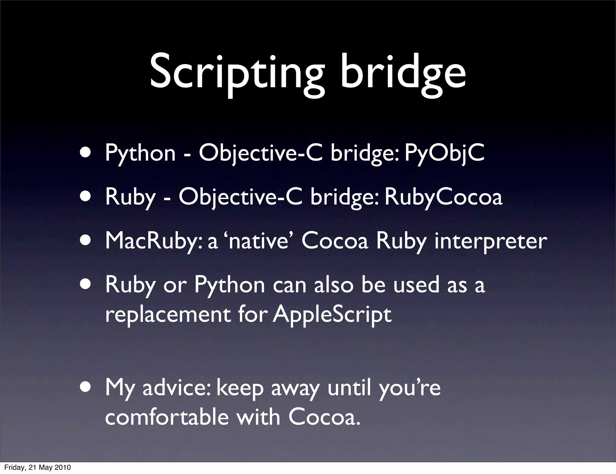 Scripting bridge
                      • Python - Objective-C bridge: PyObjC
                      • Ruby - Objective-C bridge: RubyCocoa
                      • MacRuby: a ‘native’ Cocoa Ruby interpreter
                      • Ruby or Python can also be used as a
                        replacement for AppleScript


                      • My advice: keep away until you’re
                        comfortable with Cocoa.
Friday, 21 May 2010
 