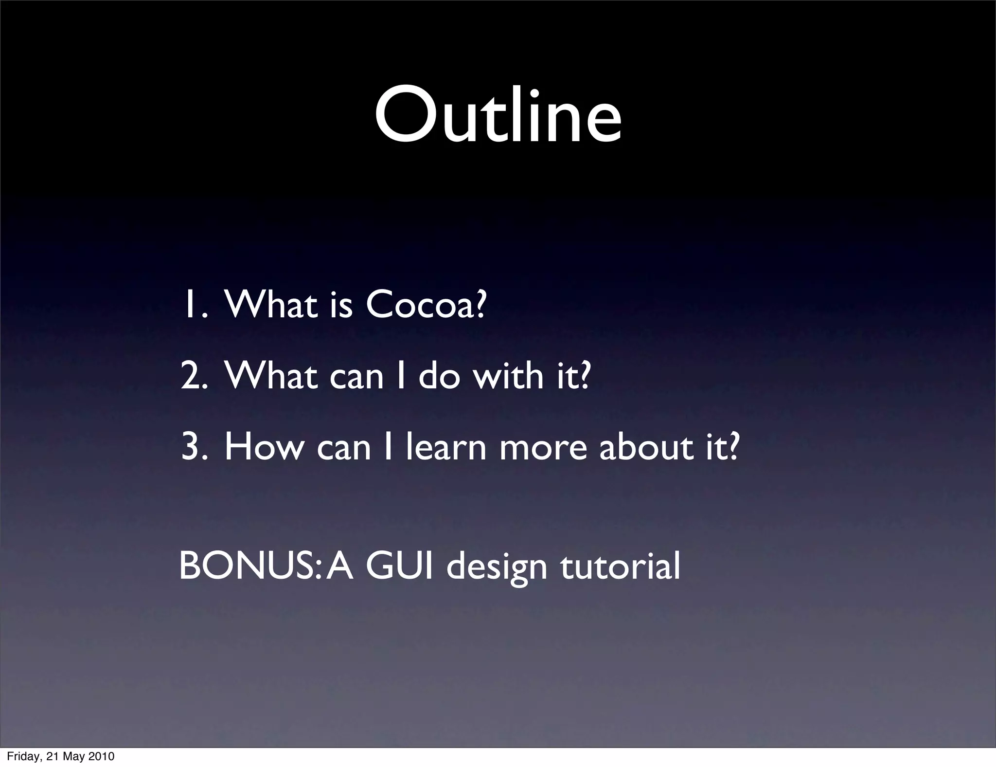 Outline

                      1. What is Cocoa?
                      2. What can I do with it?
                      3. How can I learn more about it?

                      BONUS: A GUI design tutorial



Friday, 21 May 2010
 