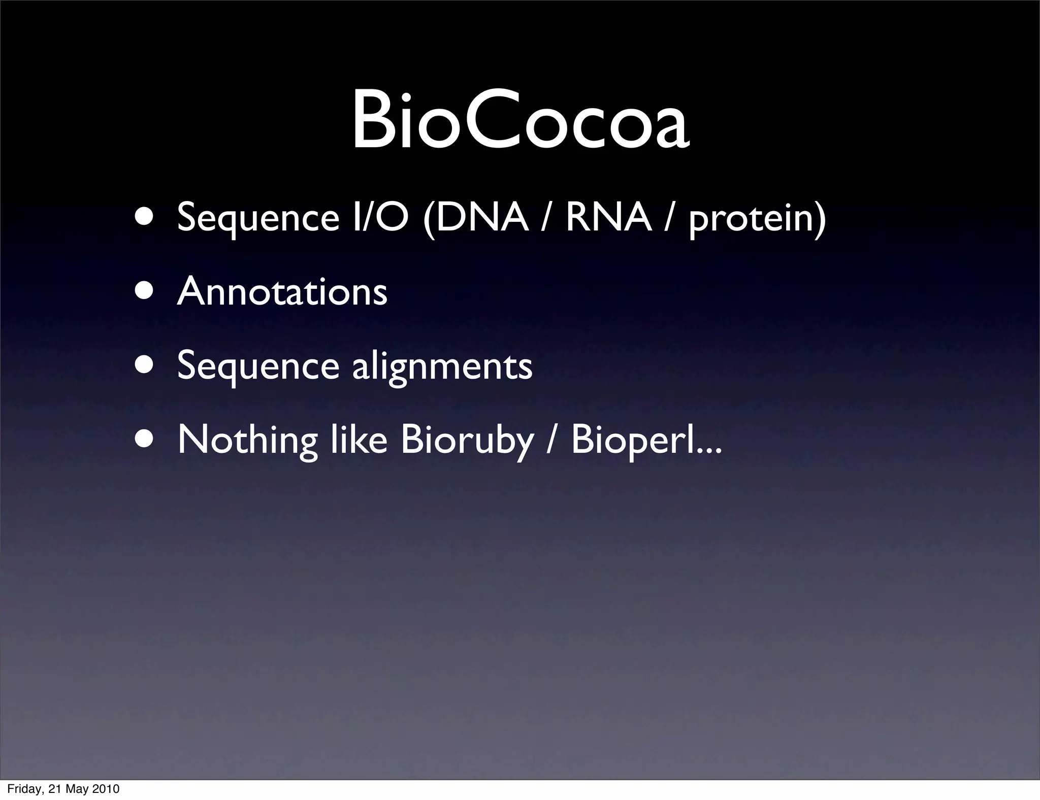 BioCocoa
                      • Sequence I/O (DNA / RNA / protein)
                      • Annotations
                      • Sequence alignments
                      • Nothing like Bioruby / Bioperl...



Friday, 21 May 2010
 