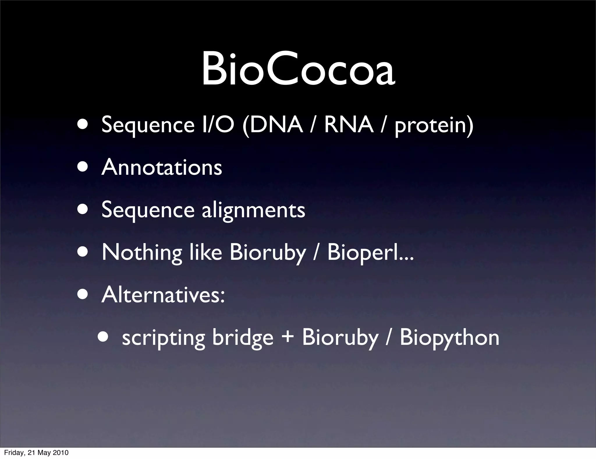 BioCocoa
                      • Sequence I/O (DNA / RNA / protein)
                      • Annotations
                      • Sequence alignments
                      • Nothing like Bioruby / Bioperl...
                      • Alternatives:
                       • scripting bridge + Bioruby / Biopython

Friday, 21 May 2010
 