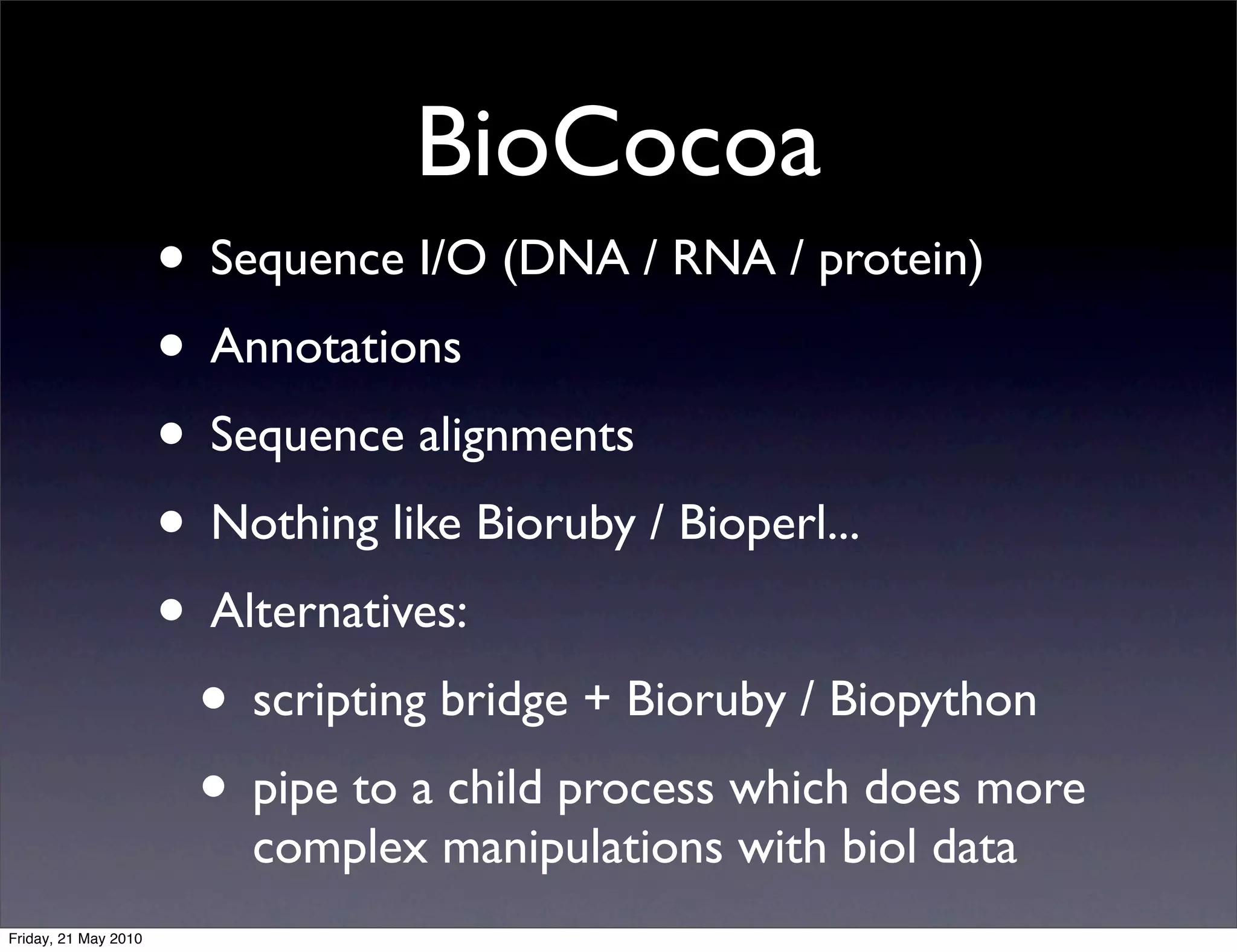 BioCocoa
                      • Sequence I/O (DNA / RNA / protein)
                      • Annotations
                      • Sequence alignments
                      • Nothing like Bioruby / Bioperl...
                      • Alternatives:
                       • scripting bridge + Bioruby / Biopython
                       • pipe to a child process which does more
                          complex manipulations with biol data
Friday, 21 May 2010
 