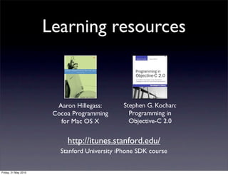 Learning resources



                        Aaron Hillegass:      Stephen G. Kochan:
                       Cocoa Programming        Programming in
                         for Mac OS X           Objective-C 2.0


                           http://itunes.stanford.edu/
                         Stanford University iPhone SDK course


Friday, 21 May 2010
 