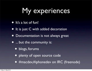My experiences
                      • It’s a lot of fun!
                      • It is just C with added decoration
                      • Documentation is not always great
                      • ... but the community is:
                       • blogs, forums
                       • plenty of open source code
                       • #macdev,#iphonedev on IRC (freenode)
Friday, 21 May 2010
 