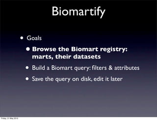 Biomartify

                      • Goals
                       • Browse the Biomart registry:
                         marts, their datasets
                       • Build a Biomart query: ﬁlters & attributes
                       • Save the query on disk, edit it later


Friday, 21 May 2010
 