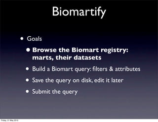 Biomartify

                      • Goals
                       • Browse the Biomart registry:
                         marts, their datasets
                       • Build a Biomart query: ﬁlters & attributes
                       • Save the query on disk, edit it later
                       • Submit the query

Friday, 21 May 2010
 