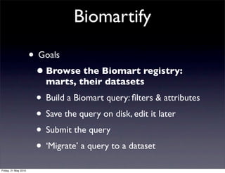Biomartify

                      • Goals
                       • Browse the Biomart registry:
                         marts, their datasets
                       • Build a Biomart query: ﬁlters & attributes
                       • Save the query on disk, edit it later
                       • Submit the query
                       • ‘Migrate’ a query to a dataset
Friday, 21 May 2010
 
