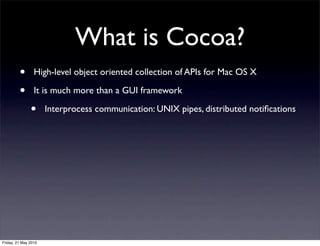 What is Cocoa?
         •       High-level object oriented collection of APIs for Mac OS X

         •       It is much more than a GUI framework

               •      Interprocess communication: UNIX pipes, distributed notiﬁcations




Friday, 21 May 2010
 