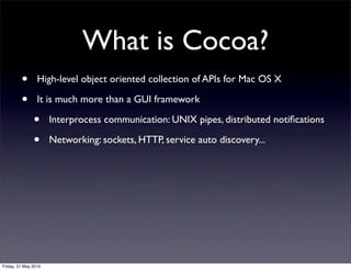 What is Cocoa?
         •       High-level object oriented collection of APIs for Mac OS X

         •       It is much more than a GUI framework

               •      Interprocess communication: UNIX pipes, distributed notiﬁcations

               •      Networking: sockets, HTTP, service auto discovery...




Friday, 21 May 2010
 