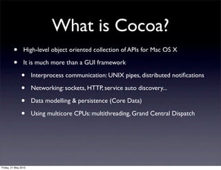 What is Cocoa?
         •       High-level object oriented collection of APIs for Mac OS X

         •       It is much more than a GUI framework

               •      Interprocess communication: UNIX pipes, distributed notiﬁcations

               •      Networking: sockets, HTTP, service auto discovery...

               •      Data modelling & persistence (Core Data)

               •      Using multicore CPUs: multithreading, Grand Central Dispatch




Friday, 21 May 2010
 