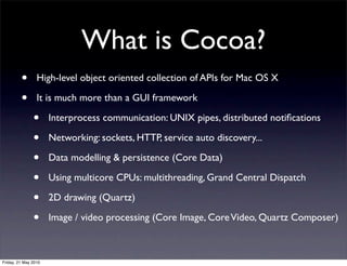 What is Cocoa?
         •       High-level object oriented collection of APIs for Mac OS X

         •       It is much more than a GUI framework

               •      Interprocess communication: UNIX pipes, distributed notiﬁcations

               •      Networking: sockets, HTTP, service auto discovery...

               •      Data modelling & persistence (Core Data)

               •      Using multicore CPUs: multithreading, Grand Central Dispatch

               •      2D drawing (Quartz)

               •      Image / video processing (Core Image, Core Video, Quartz Composer)



Friday, 21 May 2010
 