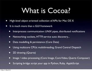 What is Cocoa?
         •       High-level object oriented collection of APIs for Mac OS X

         •       It is much more than a GUI framework

               •      Interprocess communication: UNIX pipes, distributed notiﬁcations

               •      Networking: sockets, HTTP, service auto discovery...

               •      Data modelling & persistence (Core Data)

               •      Using multicore CPUs: multithreading, Grand Central Dispatch

               •      2D drawing (Quartz)

               •      Image / video processing (Core Image, Core Video, Quartz Composer)

               •      Scripting bridge: script your app in Python, Ruby, AppleScript

Friday, 21 May 2010
 