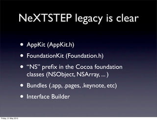 NeXTSTEP legacy is clear

                      • AppKit (AppKit.h)
                      • FoundationKit (Foundation.h)
                      • “NS” preﬁx in the Cocoa foundation
                        classes (NSObject, NSArray, ... )
                      • Bundles (.app, .pages, .keynote, etc)
                      • Interface Builder
Friday, 21 May 2010
 