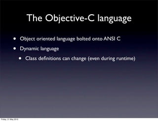 The Objective-C language

             •        Object oriented language bolted onto ANSI C

             •        Dynamic language

                      •   Class deﬁnitions can change (even during runtime)




Friday, 21 May 2010
 