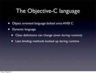 The Objective-C language

             •        Object oriented language bolted onto ANSI C

             •        Dynamic language

                      •   Class deﬁnitions can change (even during runtime)

                      •   Late binding: methods looked up during runtime




Friday, 21 May 2010
 