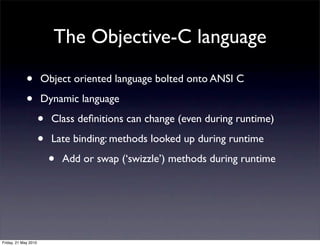 The Objective-C language

             •        Object oriented language bolted onto ANSI C

             •        Dynamic language

                      •   Class deﬁnitions can change (even during runtime)

                      •   Late binding: methods looked up during runtime

                          •   Add or swap (‘swizzle’) methods during runtime




Friday, 21 May 2010
 
