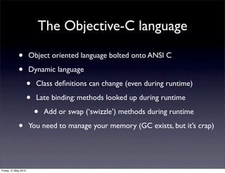 The Objective-C language

             •        Object oriented language bolted onto ANSI C

             •        Dynamic language

                      •   Class deﬁnitions can change (even during runtime)

                      •   Late binding: methods looked up during runtime

                          •   Add or swap (‘swizzle’) methods during runtime

             •        You need to manage your memory (GC exists, but it’s crap)




Friday, 21 May 2010
 