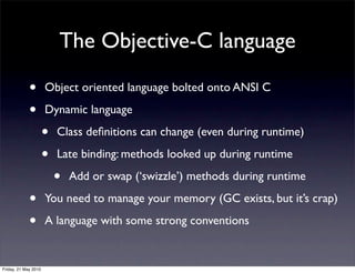 The Objective-C language

             •        Object oriented language bolted onto ANSI C

             •        Dynamic language

                      •   Class deﬁnitions can change (even during runtime)

                      •   Late binding: methods looked up during runtime

                          •   Add or swap (‘swizzle’) methods during runtime

             •        You need to manage your memory (GC exists, but it’s crap)

             •        A language with some strong conventions


Friday, 21 May 2010
 