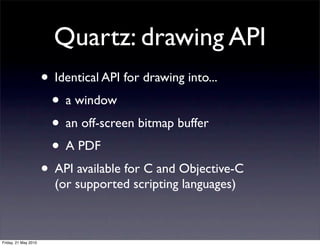 Quartz: drawing API
                      • Identical API for drawing into...
                       • a window
                       • an off-screen bitmap buffer
                       • A PDF
                      • API available for C and Objective-C
                        (or supported scripting languages)



Friday, 21 May 2010
 
