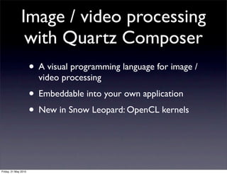 Image / video processing
                with Quartz Composer
                      • A visual programming language for image /
                        video processing
                      • Embeddable into your own application
                      • New in Snow Leopard: OpenCL kernels


Friday, 21 May 2010
 