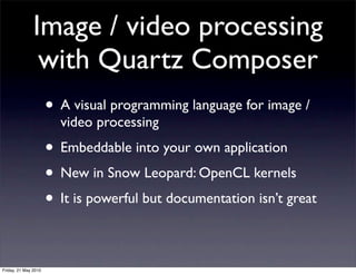 Image / video processing
                with Quartz Composer
                      • A visual programming language for image /
                        video processing
                      • Embeddable into your own application
                      • New in Snow Leopard: OpenCL kernels
                      • It is powerful but documentation isn’t great

Friday, 21 May 2010
 